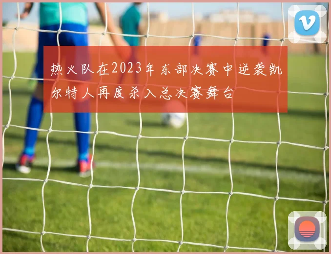 热火队在2023年东部决赛中逆袭凯尔特人再度杀入总决赛舞台