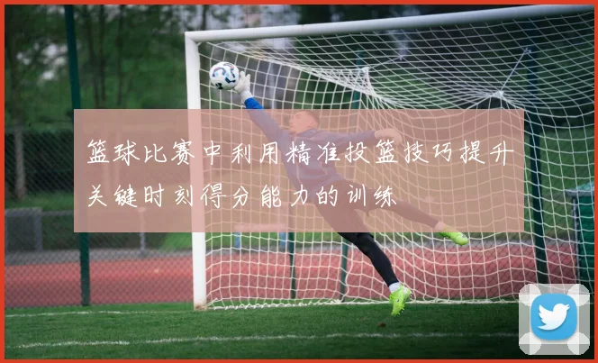 篮球比赛中利用精准投篮技巧提升关键时刻得分能力的训练