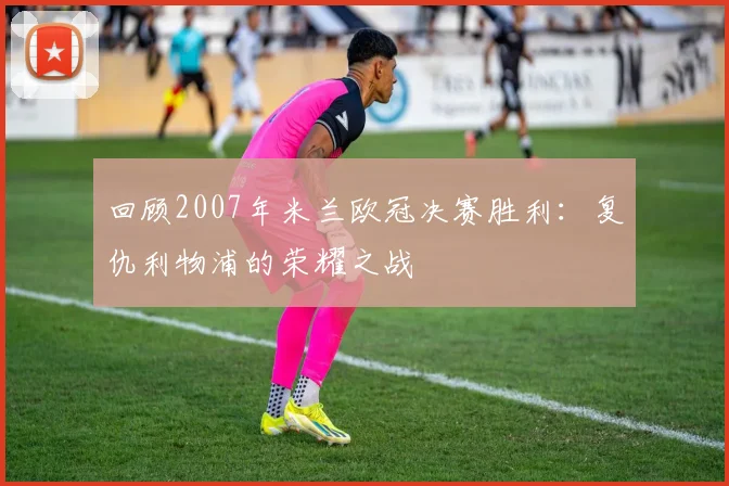 回顾2007年米兰欧冠决赛胜利：复仇利物浦的荣耀之战