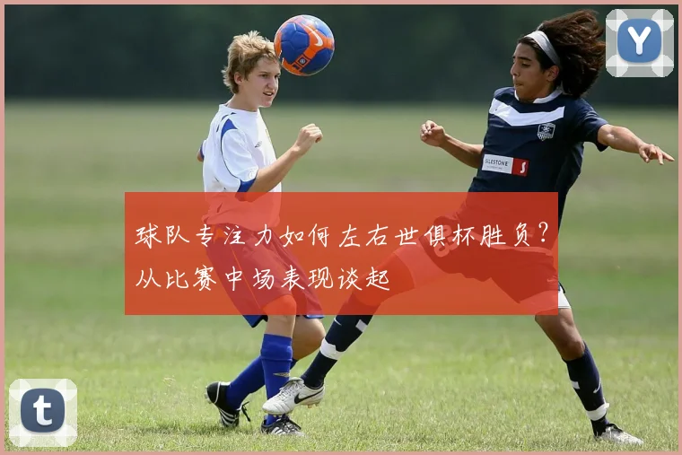 球队专注力如何左右世俱杯胜负？从比赛中场表现谈起